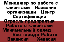 Менеджер по работе с клиентами › Название организации ­ Центр Сертификации › Отрасль предприятия ­ Работа с клиентами › Минимальный оклад ­ 20 000 - Все города Работа » Вакансии   . Хакасия респ.,Саяногорск г.